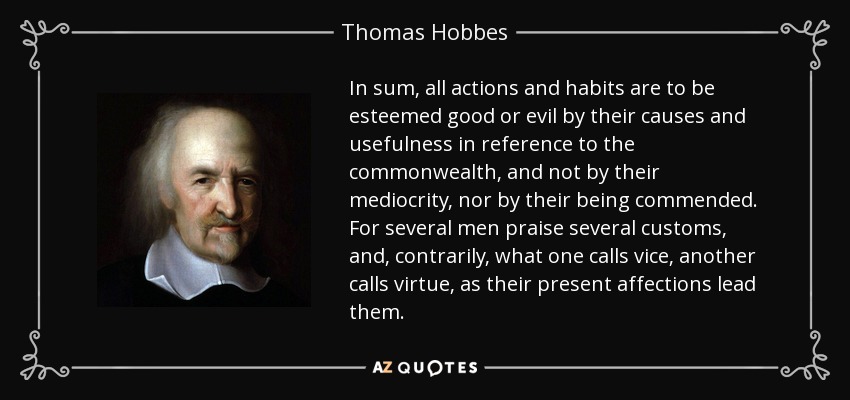 In sum, all actions and habits are to be esteemed good or evil by their causes and usefulness in reference to the commonwealth, and not by their mediocrity, nor by their being commended. For several men praise several customs, and, contrarily, what one calls vice, another calls virtue, as their present affections lead them. - Thomas Hobbes