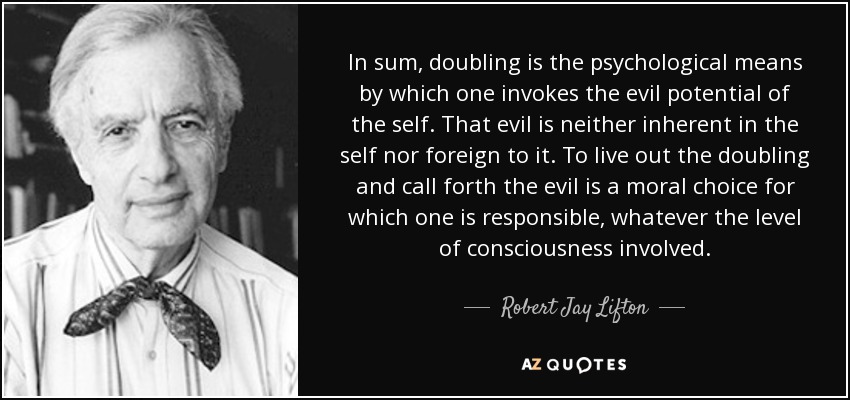In sum, doubling is the psychological means by which one invokes the evil potential of the self. That evil is neither inherent in the self nor foreign to it. To live out the doubling and call forth the evil is a moral choice for which one is responsible, whatever the level of consciousness involved. - Robert Jay Lifton