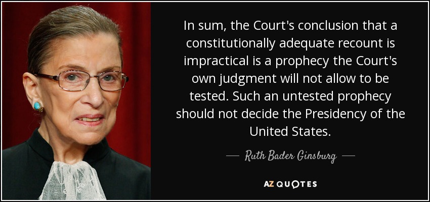 In sum, the Court's conclusion that a constitutionally adequate recount is impractical is a prophecy the Court's own judgment will not allow to be tested. Such an untested prophecy should not decide the Presidency of the United States. - Ruth Bader Ginsburg