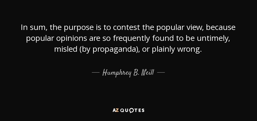 In sum, the purpose is to contest the popular view, because popular opinions are so frequently found to be untimely, misled (by propaganda), or plainly wrong. - Humphrey B. Neill