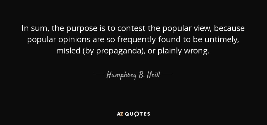 In sum, the purpose is to contest the popular view, because popular opinions are so frequently found to be untimely, misled (by propaganda), or plainly wrong. - Humphrey B. Neill