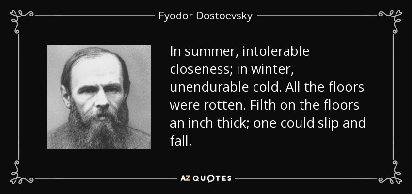 In summer, intolerable closeness; in winter, unendurable cold. All the floors were rotten. Filth on the floors an inch thick; one could slip and fall. - Fyodor Dostoevsky