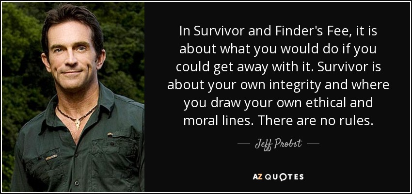 In Survivor and Finder's Fee, it is about what you would do if you could get away with it. Survivor is about your own integrity and where you draw your own ethical and moral lines. There are no rules. - Jeff Probst