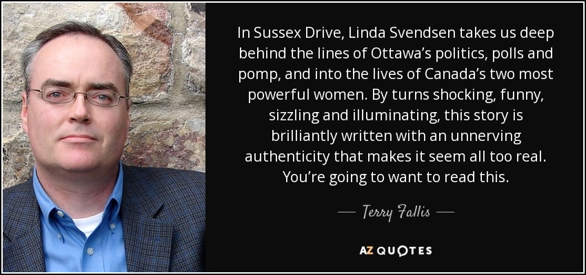 In Sussex Drive, Linda Svendsen takes us deep behind the lines of Ottawa’s politics, polls and pomp, and into the lives of Canada’s two most powerful women. By turns shocking, funny, sizzling and illuminating, this story is brilliantly written with an unnerving authenticity that makes it seem all too real. You’re going to want to read this. - Terry Fallis