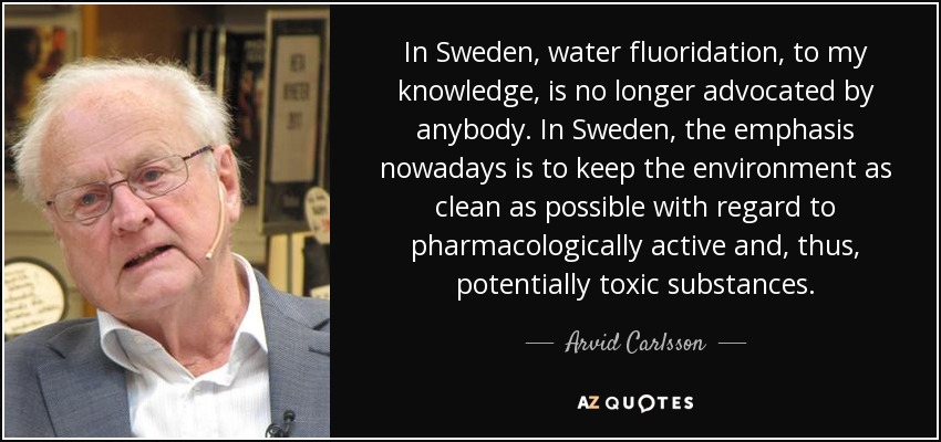 In Sweden, water fluoridation, to my knowledge, is no longer advocated by anybody. In Sweden, the emphasis nowadays is to keep the environment as clean as possible with regard to pharmacologically active and, thus, potentially toxic substances. - Arvid Carlsson