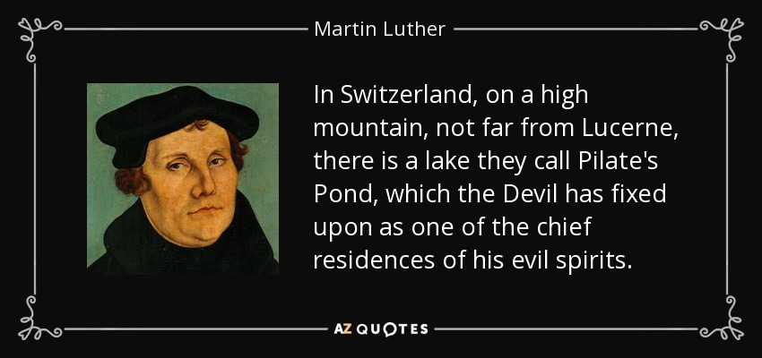 In Switzerland, on a high mountain, not far from Lucerne, there is a lake they call Pilate's Pond, which the Devil has fixed upon as one of the chief residences of his evil spirits. - Martin Luther
