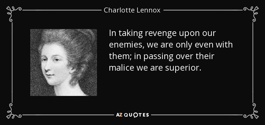 In taking revenge upon our enemies, we are only even with them; in passing over their malice we are superior. - Charlotte Lennox