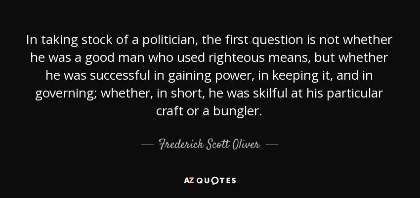 In taking stock of a politician, the first question is not whether he was a good man who used righteous means, but whether he was successful in gaining power, in keeping it, and in governing; whether, in short, he was skilful at his particular craft or a bungler. - Frederick Scott Oliver