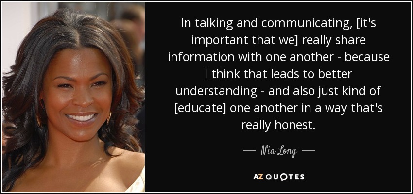 In talking and communicating, [it's important that we] really share information with one another - because I think that leads to better understanding - and also just kind of [educate] one another in a way that's really honest. - Nia Long