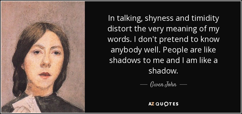 In talking, shyness and timidity distort the very meaning of my words. I don't pretend to know anybody well. People are like shadows to me and I am like a shadow. - Gwen John