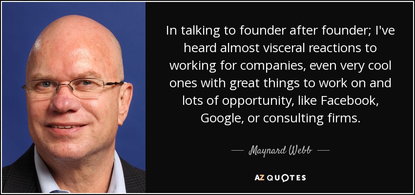 In talking to founder after founder; I've heard almost visceral reactions to working for companies, even very cool ones with great things to work on and lots of opportunity, like Facebook, Google, or consulting firms. - Maynard Webb