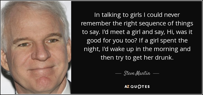 In talking to girls I could never remember the right sequence of things to say. I'd meet a girl and say, Hi, was it good for you too? If a girl spent the night, I'd wake up in the morning and then try to get her drunk. - Steve Martin