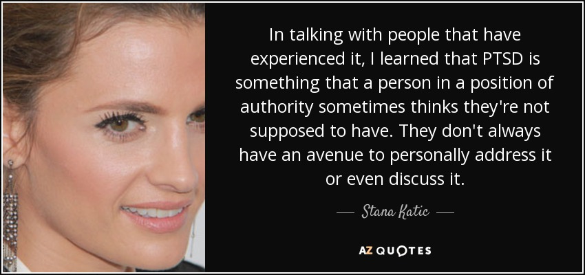 In talking with people that have experienced it, I learned that PTSD is something that a person in a position of authority sometimes thinks they're not supposed to have. They don't always have an avenue to personally address it or even discuss it. - Stana Katic