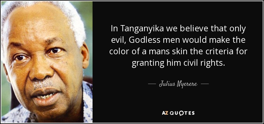 In Tanganyika we believe that only evil, Godless men would make the color of a mans skin the criteria for granting him civil rights. - Julius Nyerere