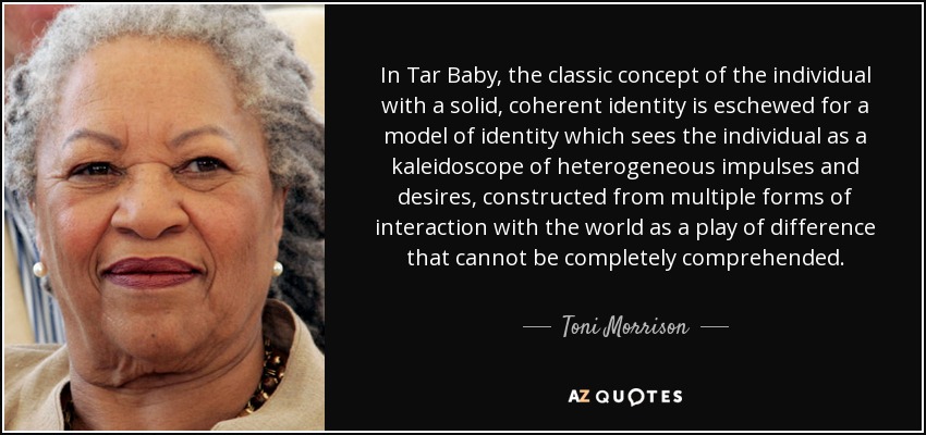 In Tar Baby, the classic concept of the individual with a solid, coherent identity is eschewed for a model of identity which sees the individual as a kaleidoscope of heterogeneous impulses and desires, constructed from multiple forms of interaction with the world as a play of difference that cannot be completely comprehended. - Toni Morrison