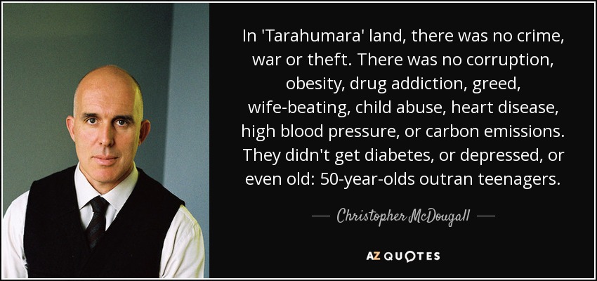 In 'Tarahumara' land, there was no crime, war or theft. There was no corruption, obesity, drug addiction, greed, wife-beating, child abuse, heart disease, high blood pressure, or carbon emissions. They didn't get diabetes, or depressed, or even old: 50-year-olds outran teenagers. - Christopher McDougall