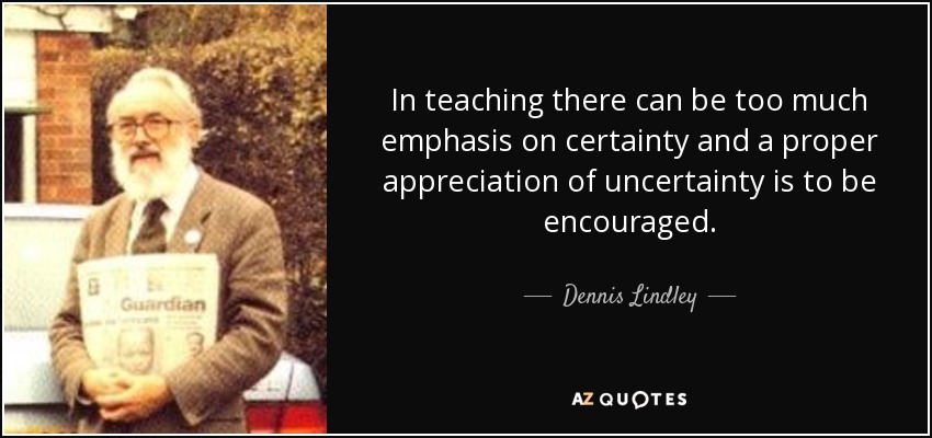 In teaching there can be too much emphasis on certainty and a proper appreciation of uncertainty is to be encouraged. - Dennis Lindley