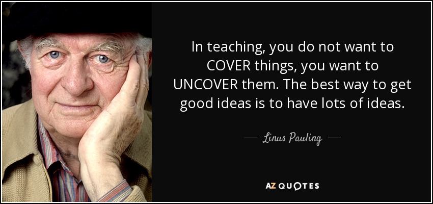 In teaching, you do not want to COVER things, you want to UNCOVER them. The best way to get good ideas is to have lots of ideas. - Linus Pauling