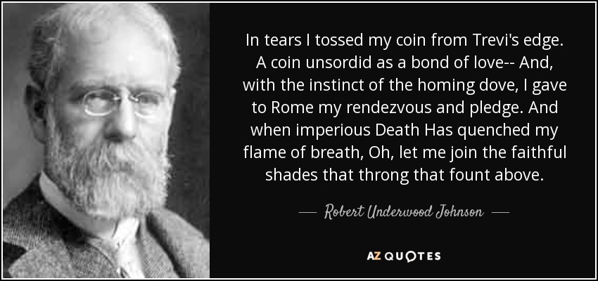 In tears I tossed my coin from Trevi's edge. A coin unsordid as a bond of love-- And, with the instinct of the homing dove, I gave to Rome my rendezvous and pledge. And when imperious Death Has quenched my flame of breath, Oh, let me join the faithful shades that throng that fount above. - Robert Underwood Johnson