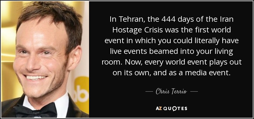 In Tehran, the 444 days of the Iran Hostage Crisis was the first world event in which you could literally have live events beamed into your living room. Now, every world event plays out on its own, and as a media event. - Chris Terrio