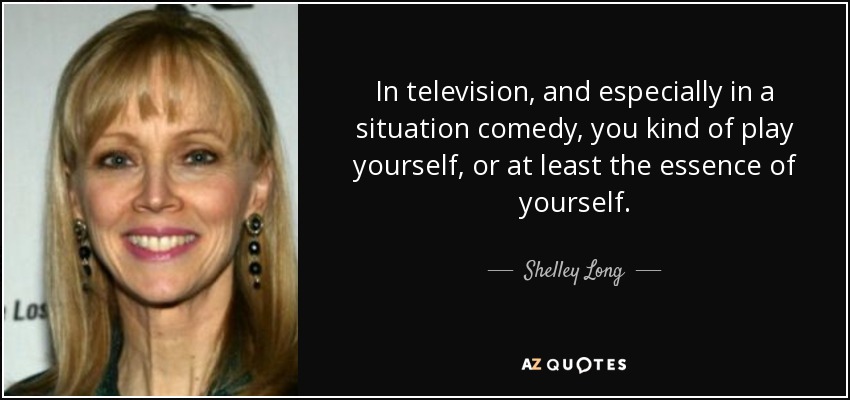 In television, and especially in a situation comedy, you kind of play yourself, or at least the essence of yourself. - Shelley Long