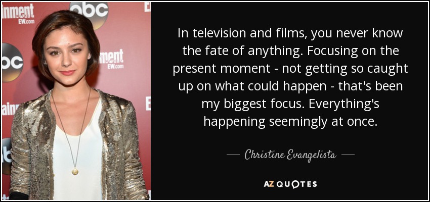 In television and films, you never know the fate of anything. Focusing on the present moment - not getting so caught up on what could happen - that's been my biggest focus. Everything's happening seemingly at once. - Christine Evangelista
