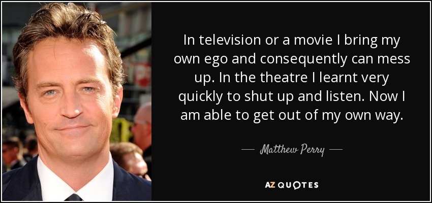 In television or a movie I bring my own ego and consequently can mess up. In the theatre I learnt very quickly to shut up and listen. Now I am able to get out of my own way. - Matthew Perry