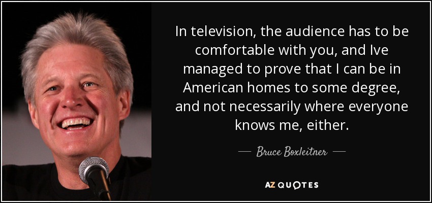 In television, the audience has to be comfortable with you, and Ive managed to prove that I can be in American homes to some degree, and not necessarily where everyone knows me, either. - Bruce Boxleitner