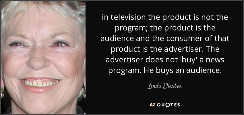 in television the product is not the program; the product is the audience and the consumer of that product is the advertiser. The advertiser does not 'buy' a news program. He buys an audience. - Linda Ellerbee