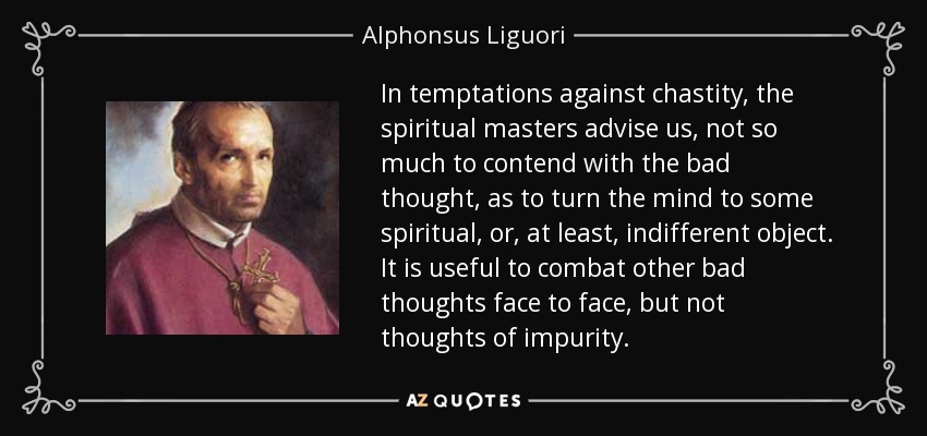 In temptations against chastity, the spiritual masters advise us, not so much to contend with the bad thought, as to turn the mind to some spiritual, or, at least, indifferent object. It is useful to combat other bad thoughts face to face, but not thoughts of impurity. - Alphonsus Liguori