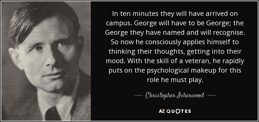 In ten minutes they will have arrived on campus. George will have to be George; the George they have named and will recognise. So now he consciously applies himself to thinking their thoughts, getting into their mood. With the skill of a veteran, he rapidly puts on the psychological makeup for this role he must play. - Christopher Isherwood