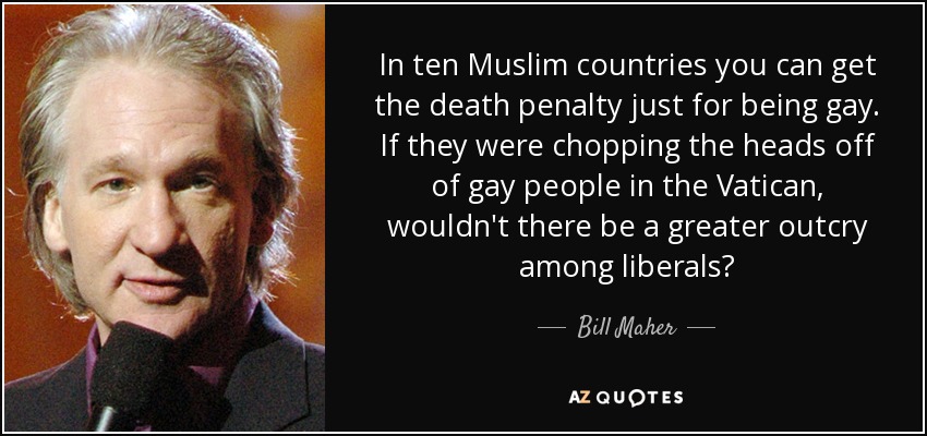 In ten Muslim countries you can get the death penalty just for being gay. If they were chopping the heads off of gay people in the Vatican, wouldn't there be a greater outcry among liberals? - Bill Maher