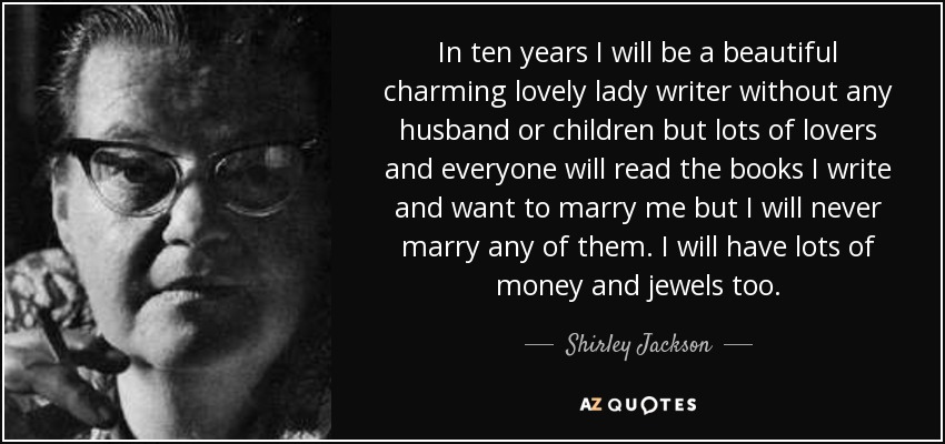 In ten years I will be a beautiful charming lovely lady writer without any husband or children but lots of lovers and everyone will read the books I write and want to marry me but I will never marry any of them. I will have lots of money and jewels too. - Shirley Jackson