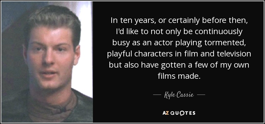 In ten years, or certainly before then, I'd like to not only be continuously busy as an actor playing tormented, playful characters in film and television but also have gotten a few of my own films made. - Kyle Cassie