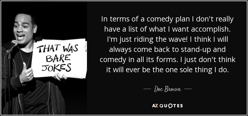 In terms of a comedy plan I don't really have a list of what I want accomplish. I'm just riding the wave! I think I will always come back to stand-up and comedy in all its forms. I just don't think it will ever be the one sole thing I do. - Doc Brown