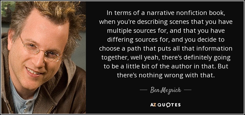 In terms of a narrative nonfiction book, when you're describing scenes that you have multiple sources for, and that you have differing sources for, and you decide to choose a path that puts all that information together, well yeah, there's definitely going to be a little bit of the author in that. But there's nothing wrong with that. - Ben Mezrich