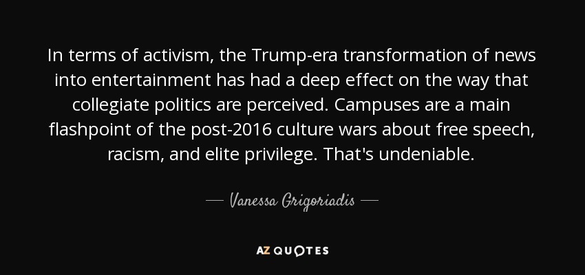 In terms of activism, the Trump-era transformation of news into entertainment has had a deep effect on the way that collegiate politics are perceived. Campuses are a main flashpoint of the post-2016 culture wars about free speech, racism, and elite privilege. That's undeniable. - Vanessa Grigoriadis