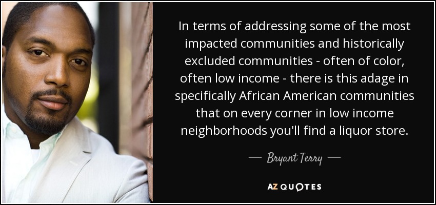 In terms of addressing some of the most impacted communities and historically excluded communities - often of color, often low income - there is this adage in specifically African American communities that on every corner in low income neighborhoods you'll find a liquor store. - Bryant Terry