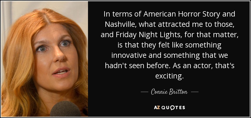 In terms of American Horror Story and Nashville, what attracted me to those, and Friday Night Lights, for that matter, is that they felt like something innovative and something that we hadn't seen before. As an actor, that's exciting. - Connie Britton