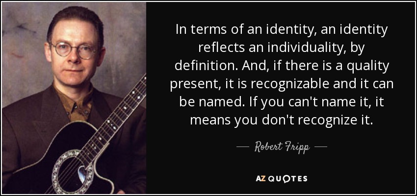In terms of an identity, an identity reflects an individuality, by definition. And, if there is a quality present, it is recognizable and it can be named. If you can't name it, it means you don't recognize it. - Robert Fripp