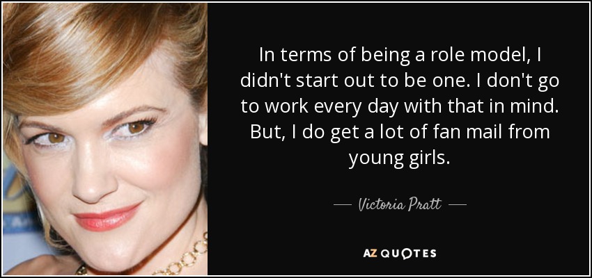 In terms of being a role model, I didn't start out to be one. I don't go to work every day with that in mind. But, I do get a lot of fan mail from young girls. - Victoria Pratt
