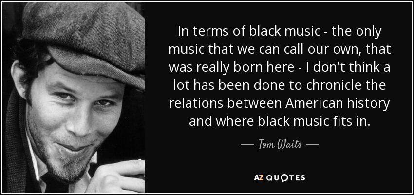 In terms of black music - the only music that we can call our own, that was really born here - I don't think a lot has been done to chronicle the relations between American history and where black music fits in. - Tom Waits