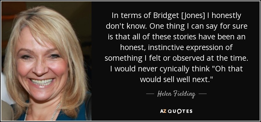 In terms of Bridget [Jones] I honestly don't know. One thing I can say for sure is that all of these stories have been an honest, instinctive expression of something I felt or observed at the time. I would never cynically think 