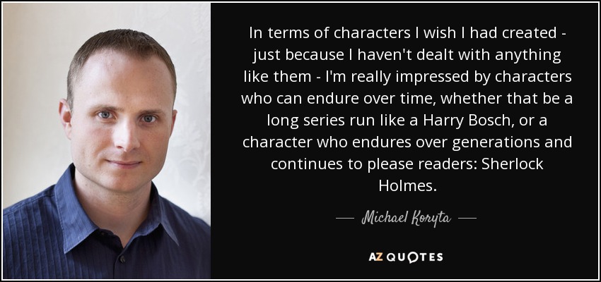 In terms of characters I wish I had created - just because I haven't dealt with anything like them - I'm really impressed by characters who can endure over time, whether that be a long series run like a Harry Bosch, or a character who endures over generations and continues to please readers: Sherlock Holmes. - Michael Koryta