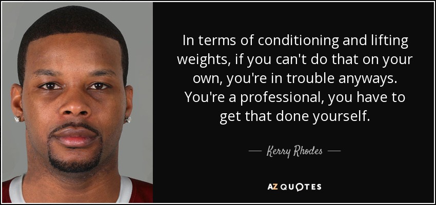 In terms of conditioning and lifting weights, if you can't do that on your own, you're in trouble anyways. You're a professional, you have to get that done yourself. - Kerry Rhodes