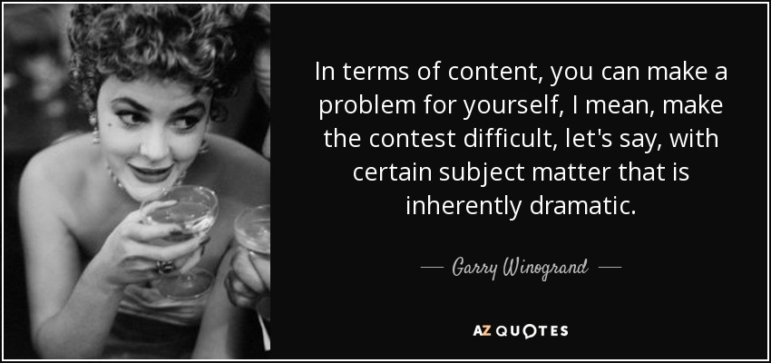In terms of content, you can make a problem for yourself, I mean, make the contest difficult, let's say, with certain subject matter that is inherently dramatic. - Garry Winogrand