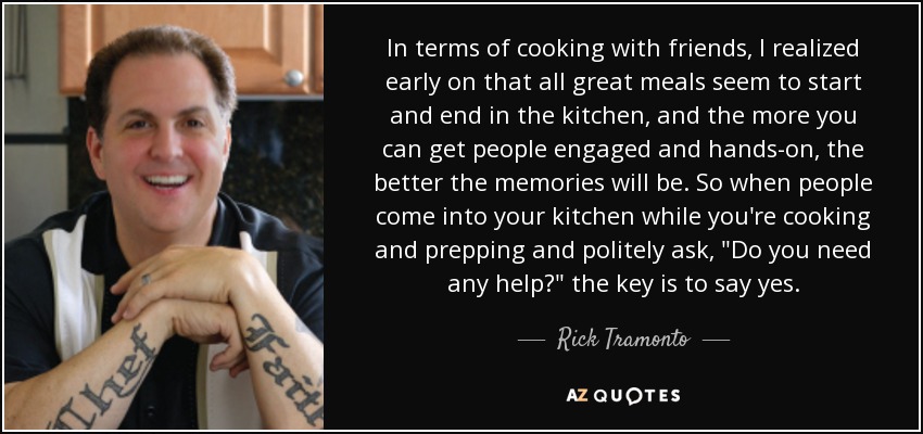 In terms of cooking with friends, I realized early on that all great meals seem to start and end in the kitchen, and the more you can get people engaged and hands-on, the better the memories will be. So when people come into your kitchen while you're cooking and prepping and politely ask, 