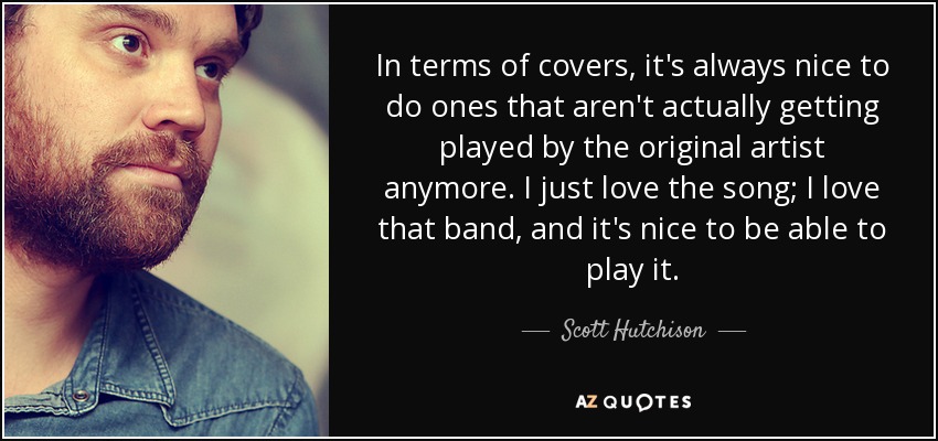 In terms of covers, it's always nice to do ones that aren't actually getting played by the original artist anymore. I just love the song; I love that band, and it's nice to be able to play it. - Scott Hutchison