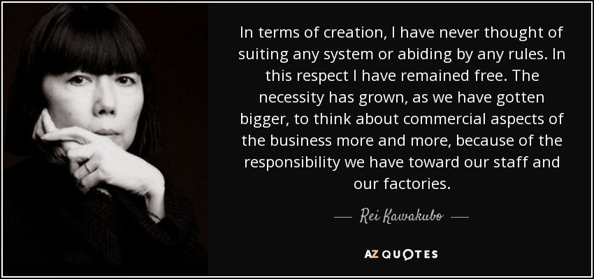 In terms of creation, I have never thought of suiting any system or abiding by any rules. In this respect I have remained free. The necessity has grown, as we have gotten bigger, to think about commercial aspects of the business more and more, because of the responsibility we have toward our staff and our factories. - Rei Kawakubo