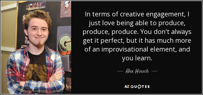 In terms of creative engagement, I just love being able to produce, produce, produce. You don't always get it perfect, but it has much more of an improvisational element, and you learn. - Alex Hirsch